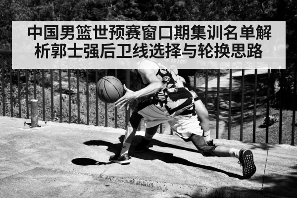 中国男篮世预赛窗口期集训名单解析郭士强后卫线选择与轮换思路